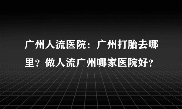 广州人流医院：广州打胎去哪里？做人流广州哪家医院好？