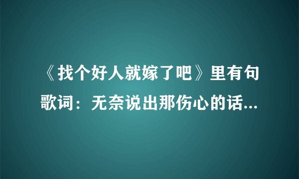 《找个好人就嫁了吧》里有句歌词：无奈说出那伤心的话。原来不是；只因我事先有个家吗？