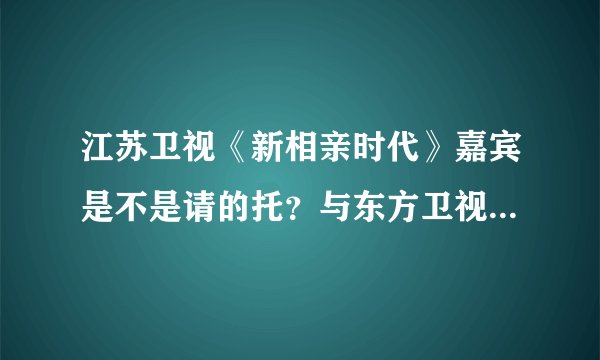 江苏卫视《新相亲时代》嘉宾是不是请的托？与东方卫视的《中国新相亲》有啥区别呢？