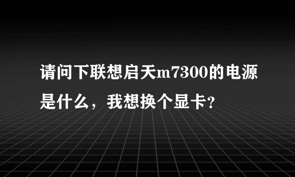 请问下联想启天m7300的电源是什么，我想换个显卡？