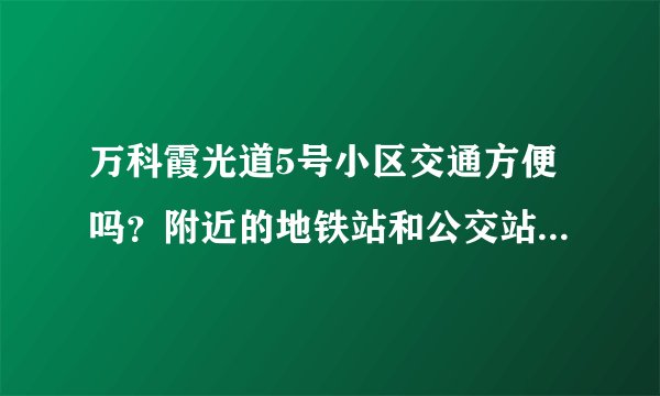 万科霞光道5号小区交通方便吗？附近的地铁站和公交站是什么？距离小区需要走多长时间？