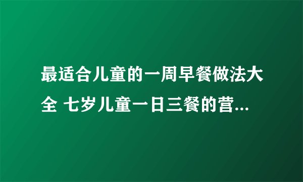 最适合儿童的一周早餐做法大全 七岁儿童一日三餐的营养食谱_儿童早餐食谱大全的营养食谱