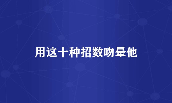 用这十种招数吻晕他