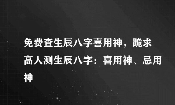免费查生辰八字喜用神，跪求高人测生辰八字：喜用神、忌用神