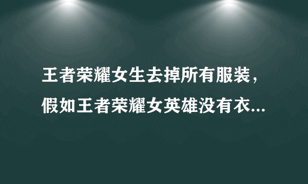 王者荣耀女生去掉所有服装，假如王者荣耀女英雄没有衣服是什么样了