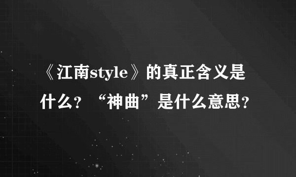 《江南style》的真正含义是什么？“神曲”是什么意思？