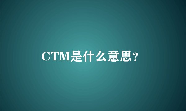 CTM是什么意思？