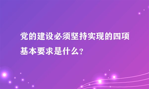 党的建设必须坚持实现的四项基本要求是什么?