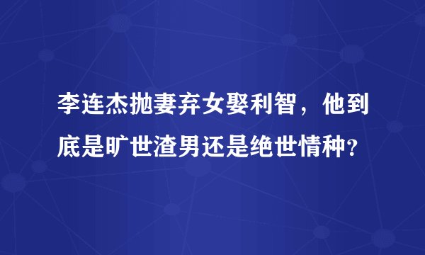 李连杰抛妻弃女娶利智，他到底是旷世渣男还是绝世情种？