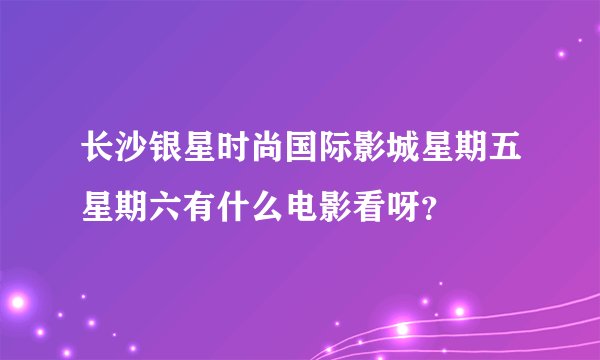 长沙银星时尚国际影城星期五星期六有什么电影看呀？