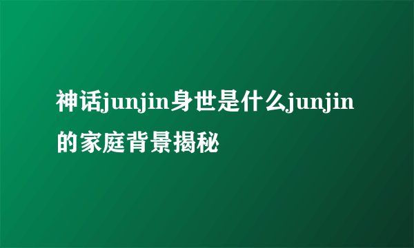 神话junjin身世是什么junjin的家庭背景揭秘