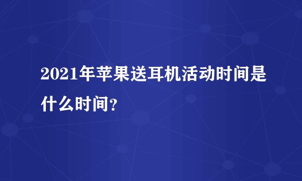2021年苹果送耳机活动时间是什么时间？