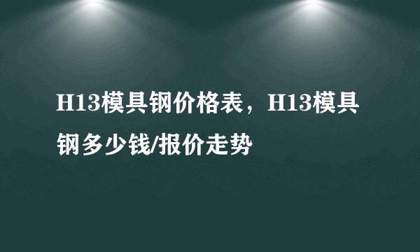 H13模具钢价格表，H13模具钢多少钱/报价走势