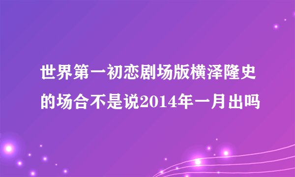 世界第一初恋剧场版横泽隆史的场合不是说2014年一月出吗