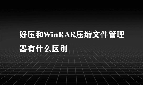好压和WinRAR压缩文件管理器有什么区别