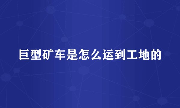 巨型矿车是怎么运到工地的
