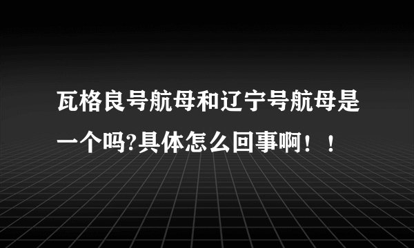 瓦格良号航母和辽宁号航母是一个吗?具体怎么回事啊！！