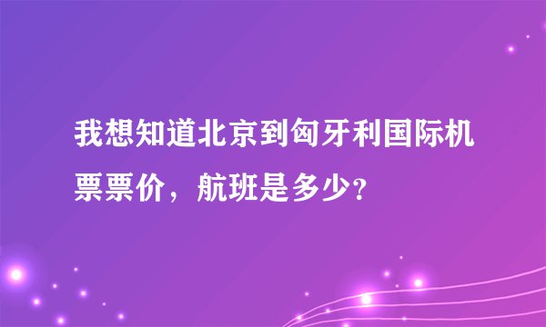 我想知道北京到匈牙利国际机票票价，航班是多少？