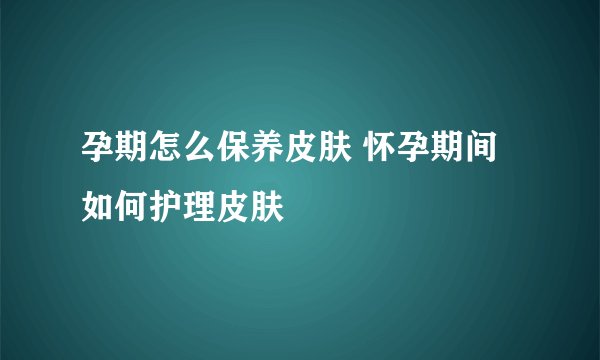 孕期怎么保养皮肤 怀孕期间如何护理皮肤