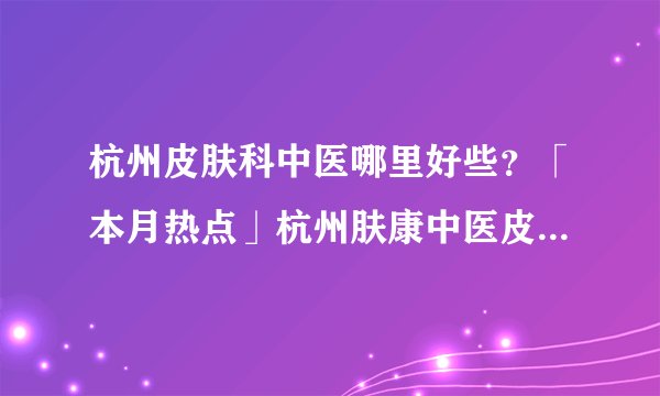 杭州皮肤科中医哪里好些?「本月热点」杭州肤康中医皮肤病医院(2023年热搜)杭州肤康皮肤病医院看牛皮癣怎么样好不好?