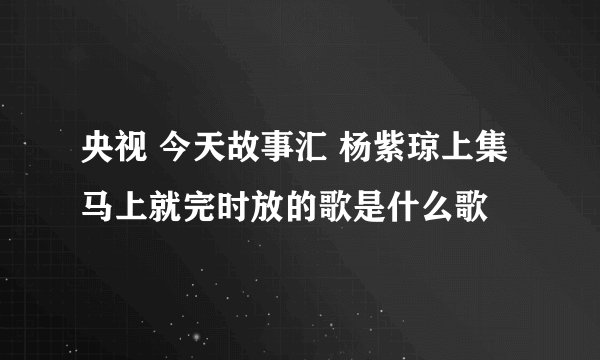 央视 今天故事汇 杨紫琼上集 马上就完时放的歌是什么歌