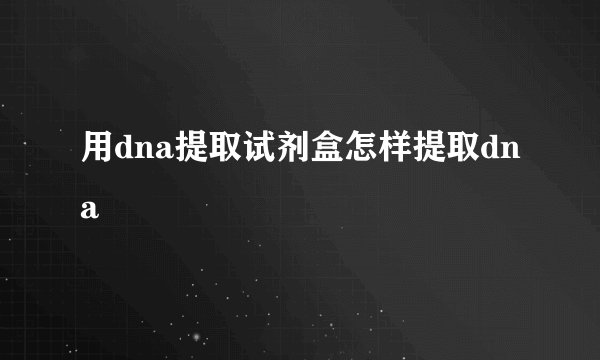 用dna提取试剂盒怎样提取dna