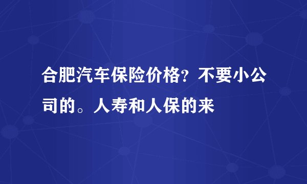 合肥汽车保险价格？不要小公司的。人寿和人保的来