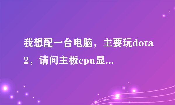 我想配一台电脑，主要玩dota2，请问主板cpu显卡选择什么的，价格从优