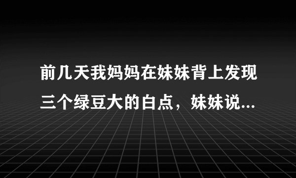 前几天我妈妈在妹妹背上发现三个绿豆大的白点，妹妹说是蚊子叮抓了几下，都没在意，过了两天脖子处有了一个..