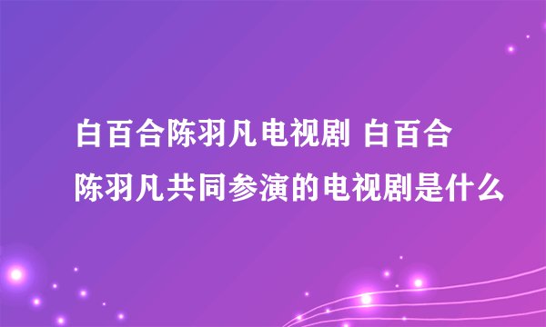 白百合陈羽凡电视剧 白百合陈羽凡共同参演的电视剧是什么