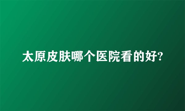 太原皮肤哪个医院看的好?