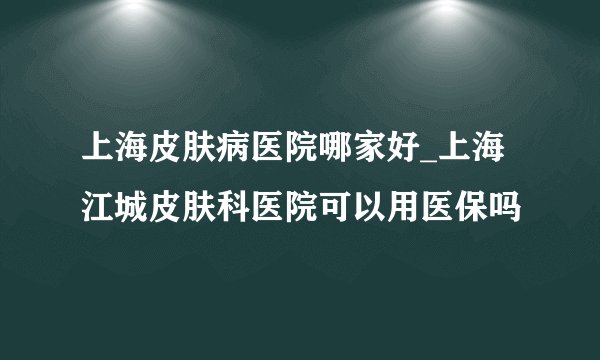 上海皮肤病医院哪家好_上海江城皮肤科医院可以用医保吗