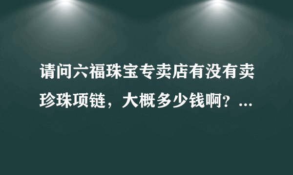请问六福珠宝专卖店有没有卖珍珠项链，大概多少钱啊？质量怎么样?有没有大概六百元价格的？