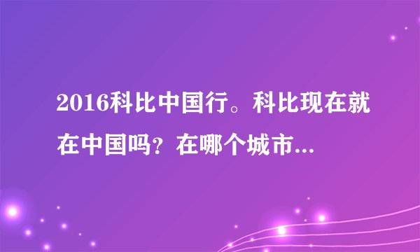 2016科比中国行。科比现在就在中国吗？在哪个城市啊？是从什么时候开始中国行的？