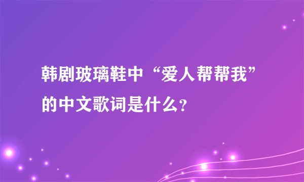 韩剧玻璃鞋中“爱人帮帮我”的中文歌词是什么？