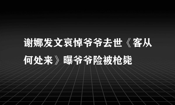 谢娜发文哀悼爷爷去世《客从何处来》曝爷爷险被枪毙