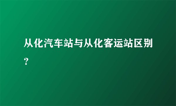 从化汽车站与从化客运站区别？