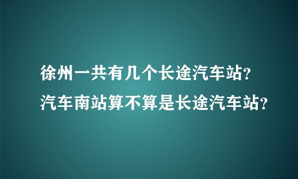 徐州一共有几个长途汽车站？汽车南站算不算是长途汽车站？