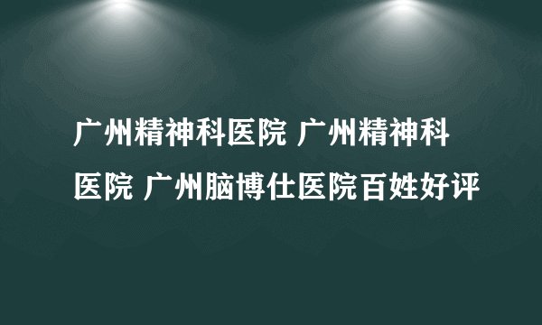 广州精神科医院 广州精神科医院 广州脑博仕医院百姓好评