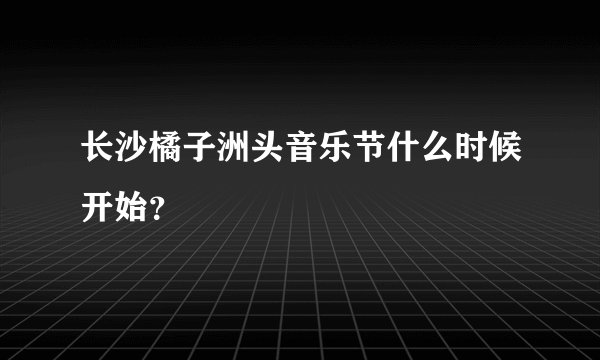 长沙橘子洲头音乐节什么时候开始？