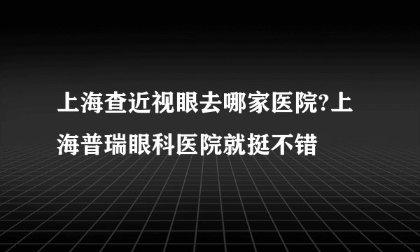 上海查近视眼去哪家医院?上海普瑞眼科医院就挺不错