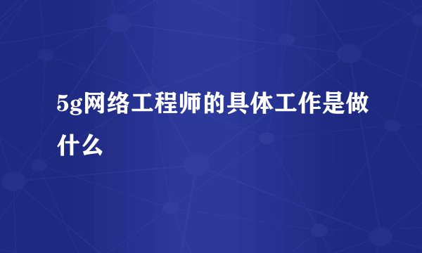 5g网络工程师的具体工作是做什么