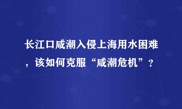 长江口咸潮入侵上海用水困难，该如何克服“咸潮危机”？