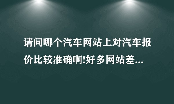 请问哪个汽车网站上对汽车报价比较准确啊!好多网站差价好大啊!