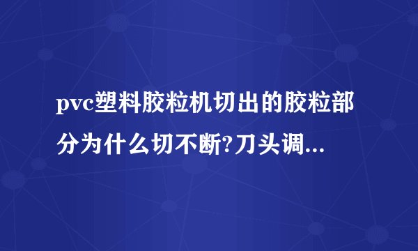 pvc塑料胶粒机切出的胶粒部分为什么切不断?刀头调整好几次了都不见效果，请高人支招？