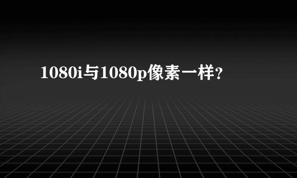1080i与1080p像素一样？