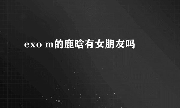 exo m的鹿晗有女朋友吗
