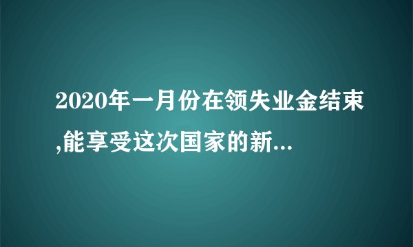 2020年一月份在领失业金结束,能享受这次国家的新政策吗？