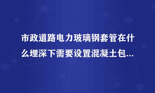 市政道路电力玻璃钢套管在什么埋深下需要设置混凝土包封。有这方面的规范吗？