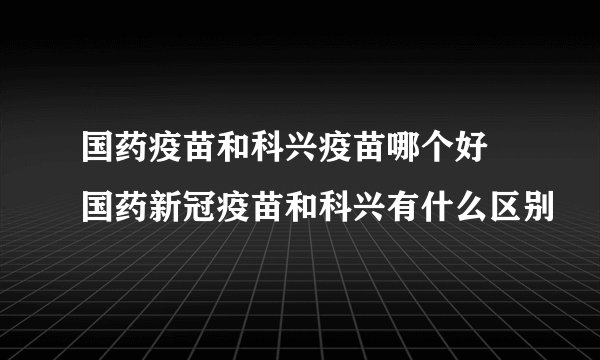 国药疫苗和科兴疫苗哪个好 国药新冠疫苗和科兴有什么区别